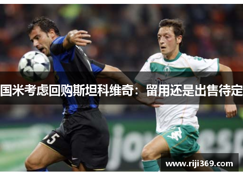 国米考虑回购斯坦科维奇：留用还是出售待定